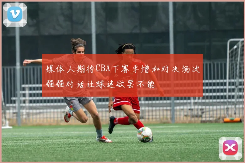 媒体人期待CBA下赛季增加对决场次强强对话让球迷欲罢不能