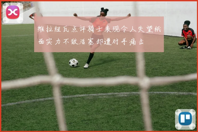 维拉纽瓦点评骑士表现令人失望纸面实力不敌活塞却遭对手痛击