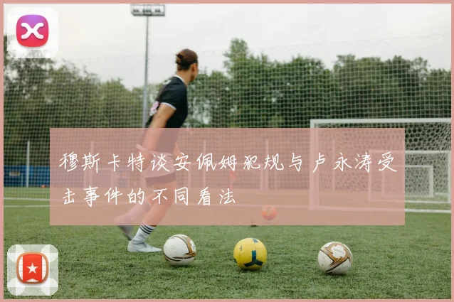 穆斯卡特谈安佩姆犯规与卢永涛受击事件的不同看法