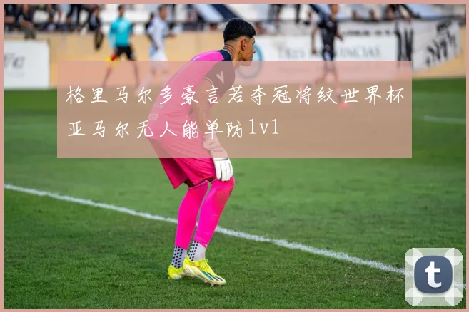 格里马尔多豪言若夺冠将纹世界杯亚马尔无人能单防1v1