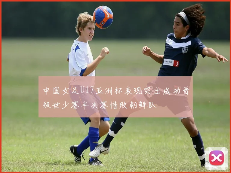 中国女足U17亚洲杯表现突出成功晋级世少赛半决赛惜败朝鲜队