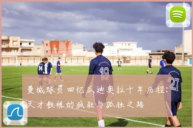 曼城球员回忆瓜迪奥拉十年历程：天才教练的疯狂与孤独之路