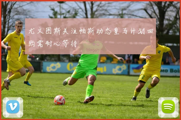 尤文图斯关注帕斯动态皇马计划回购需耐心等待