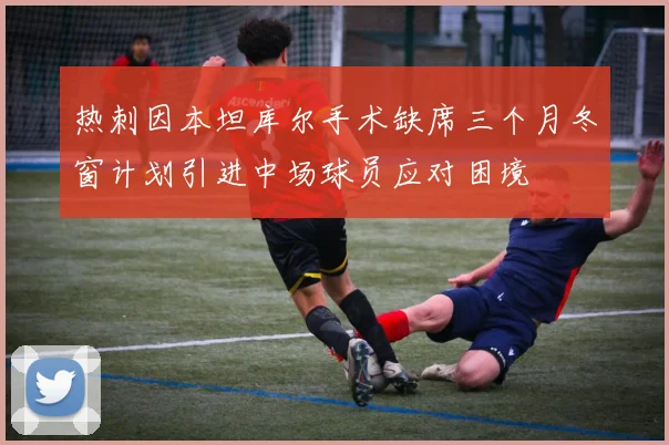热刺因本坦库尔手术缺席三个月冬窗计划引进中场球员应对困境