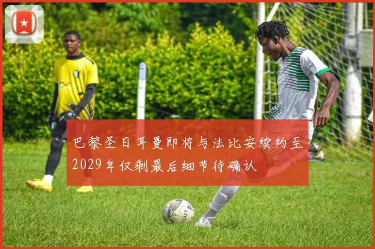 巴黎圣日耳曼即将与法比安续约至2029年仅剩最后细节待确认