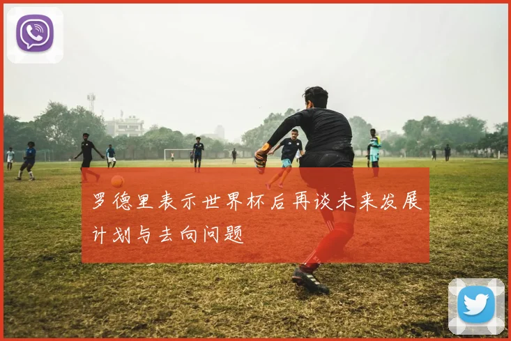 罗德里表示世界杯后再谈未来发展计划与去向问题