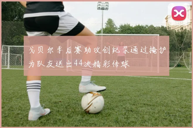 戈贝尔季后赛助攻创纪录通过掩护为队友送出44次精彩传球