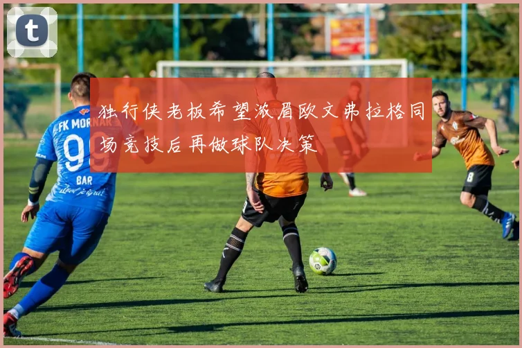 独行侠老板希望浓眉欧文弗拉格同场竞技后再做球队决策