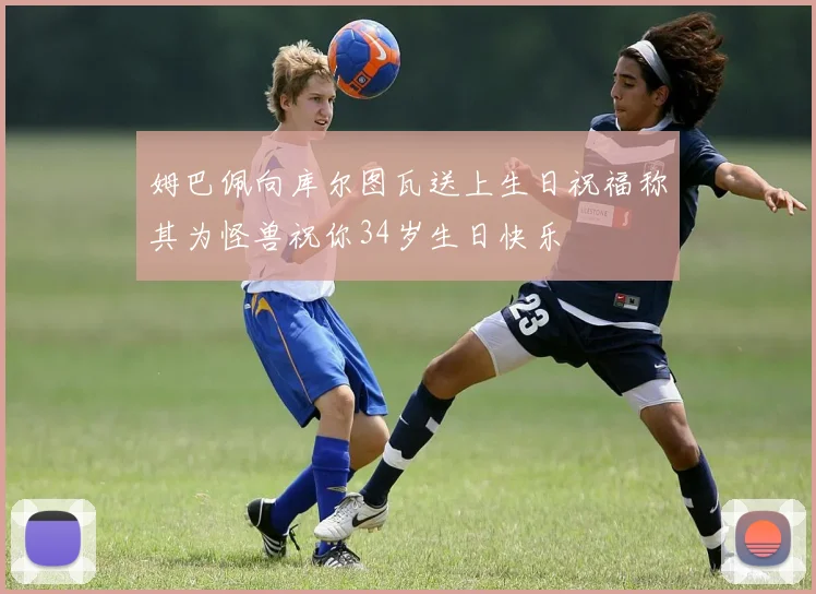 姆巴佩向库尔图瓦送上生日祝福称其为怪兽祝你34岁生日快乐