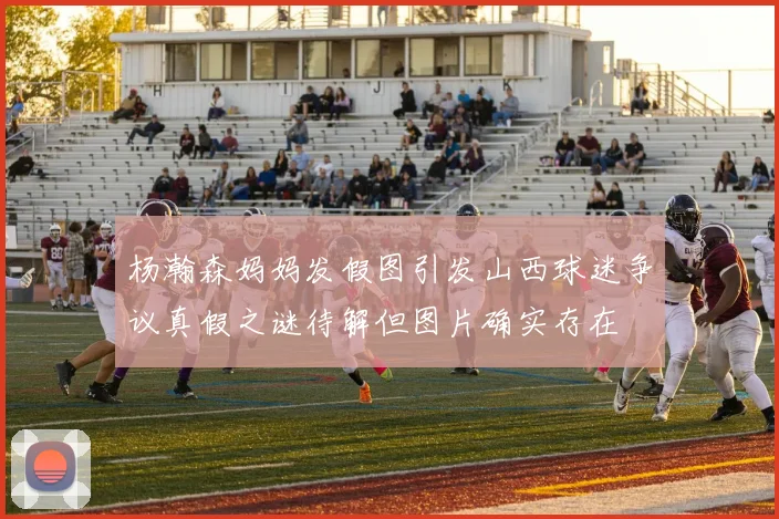 杨瀚森妈妈发假图引发山西球迷争议真假之谜待解但图片确实存在
