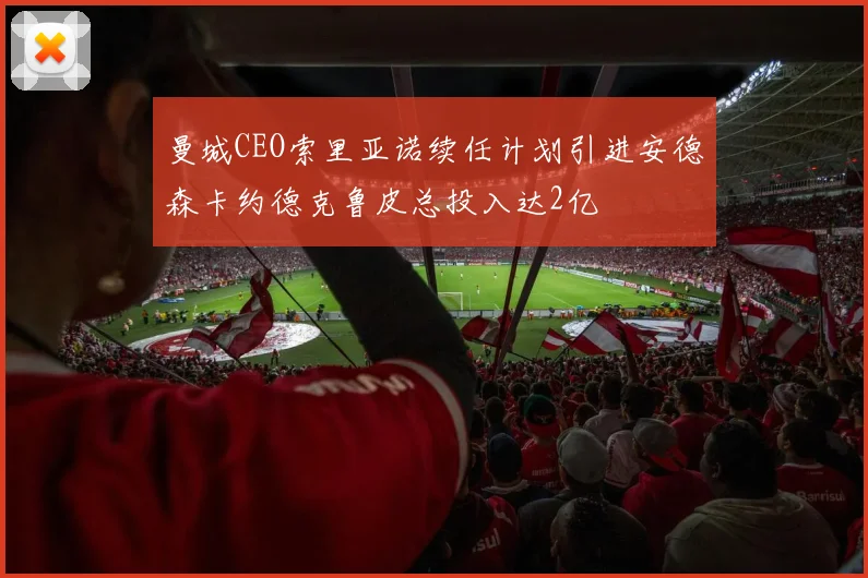 曼城CEO索里亚诺续任计划引进安德森卡约德克鲁皮总投入达2亿
