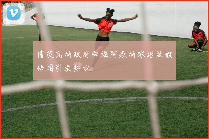 博茨瓦纳政府辟谣阿森纳球迷放假传闻引发热议