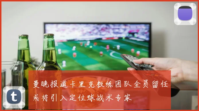曼晚报道卡里克教练团队全员留任或将引入定位球战术专家