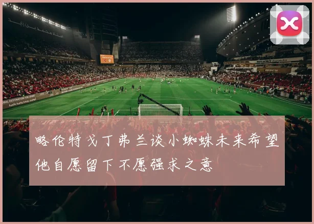 略伦特戈丁弗兰谈小蜘蛛未来希望他自愿留下不愿强求之意