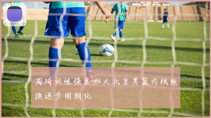 周琦训练强度加大北京男篮内线轮换逐步明朗化