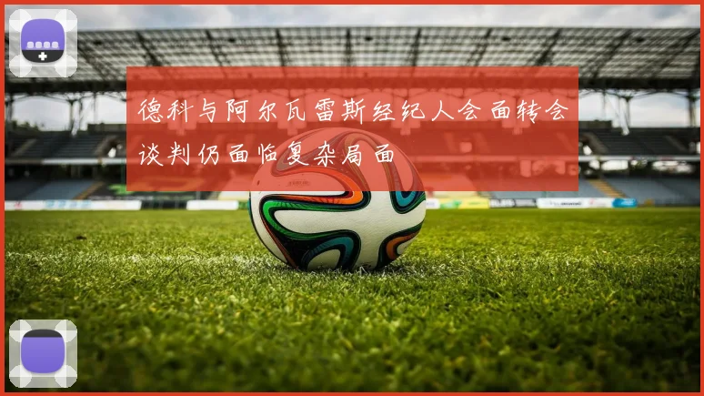 德科与阿尔瓦雷斯经纪人会面转会谈判仍面临复杂局面